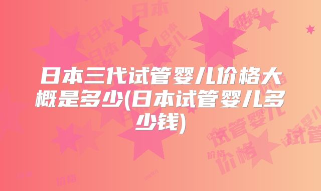 日本三代试管婴儿价格大概是多少(日本试管婴儿多少钱)