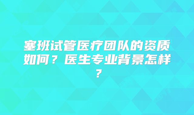 塞班试管医疗团队的资质如何？医生专业背景怎样？