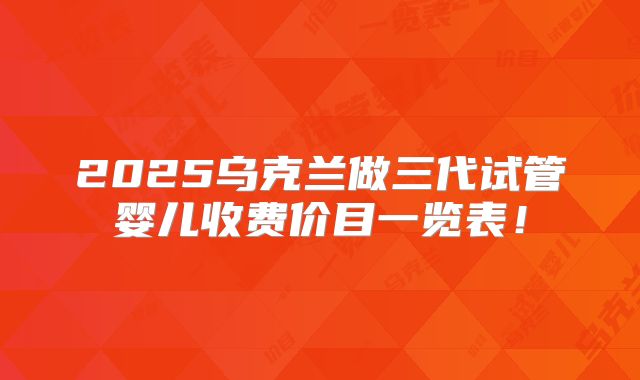 2025乌克兰做三代试管婴儿收费价目一览表!