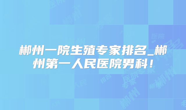 郴州一院生殖专家排名_郴州第一人民医院男科!
