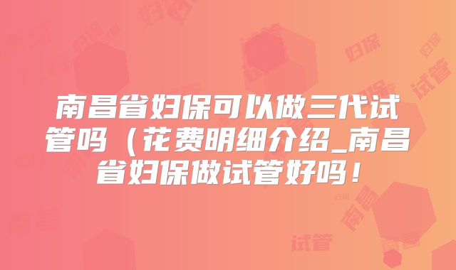 南昌省妇保可以做三代试管吗(花费明细介绍_南昌省妇保做试管好吗!