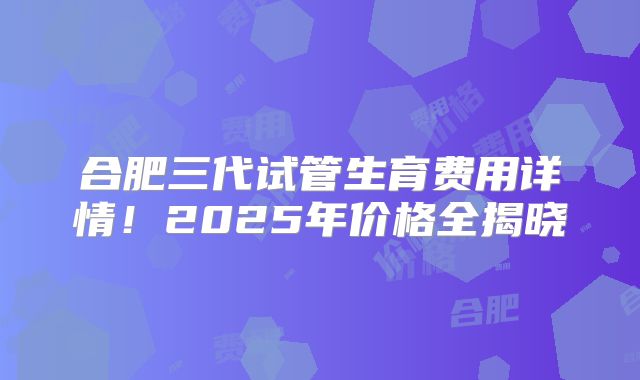 合肥三代试管生育费用详情！2025年价格全揭晓