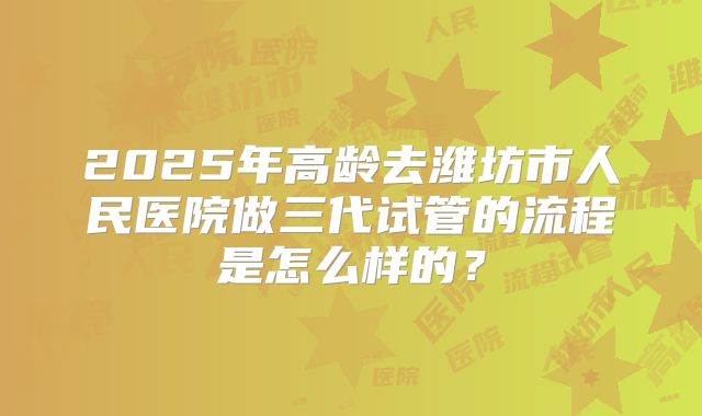 2025年高龄去潍坊市人民医院做三代试管的流程是怎么样的？