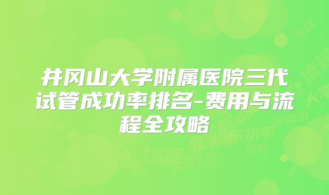 井冈山大学附属医院三代试管成功率排名-费用与流程全攻略