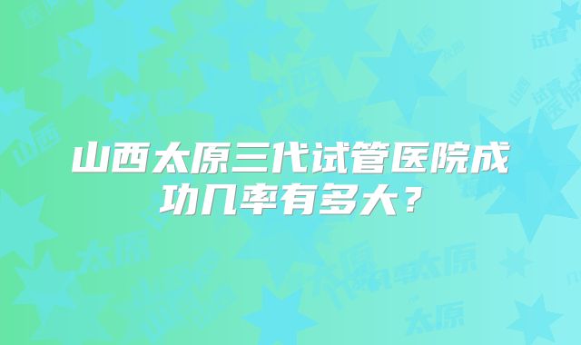 山西太原三代试管医院成功几率有多大?
