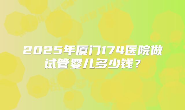 2025年厦门174医院做试管婴儿多少钱？