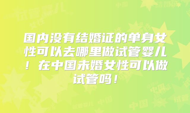 国内没有结婚证的单身女性可以去哪里做试管婴儿!在中国未婚女性可以做试管吗!