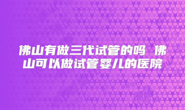 佛山有做三代试管的吗 佛山可以做试管婴儿的医院