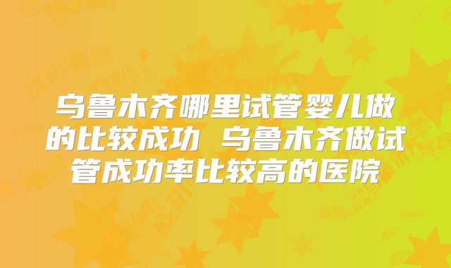 乌鲁木齐哪里试管婴儿做的比较成功 乌鲁木齐做试管成功率比较高的医院