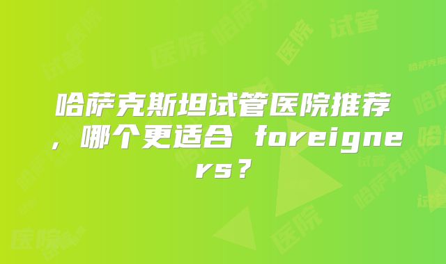 哈萨克斯坦试管医院推荐，哪个更适合 foreigners？