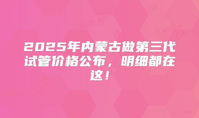2025年内蒙古做第三代试管价格公布，明细都在这！