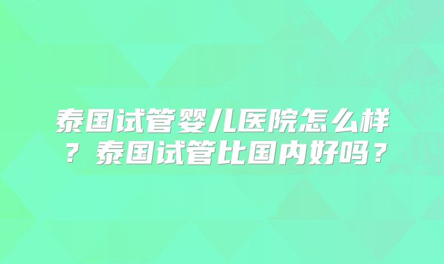 泰国试管婴儿医院怎么样？泰国试管比国内好吗？
