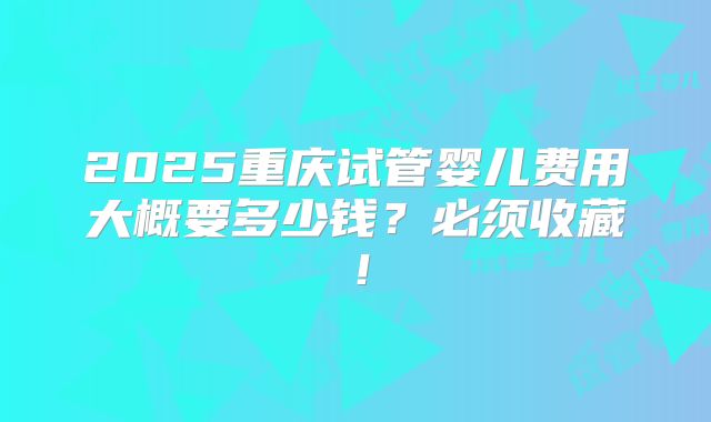 2025重庆试管婴儿费用大概要多少钱?必须收藏!