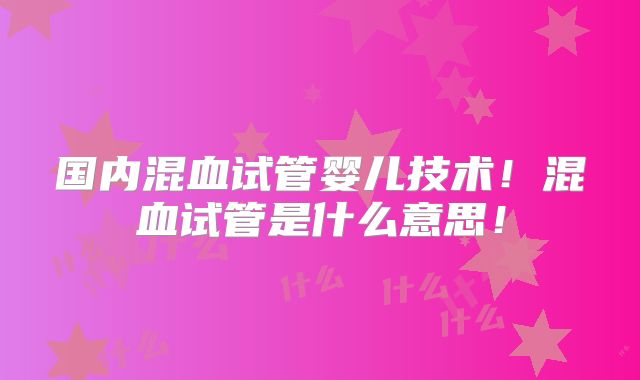 国内混血试管婴儿技术！混血试管是什么意思！