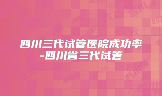 四川三代试管医院成功率-四川省三代试管