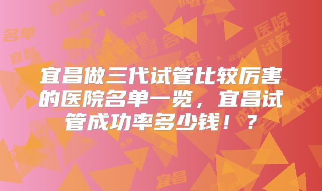 宜昌做三代试管比较厉害的医院名单一览，宜昌试管成功率多少钱！？