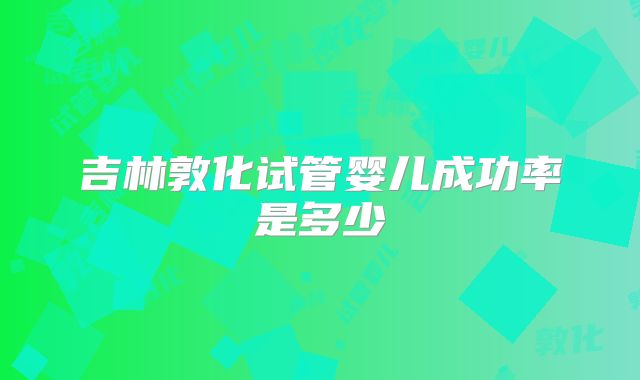 吉林敦化试管婴儿成功率是多少