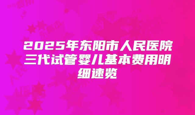 2025年东阳市人民医院三代试管婴儿基本费用明细速览