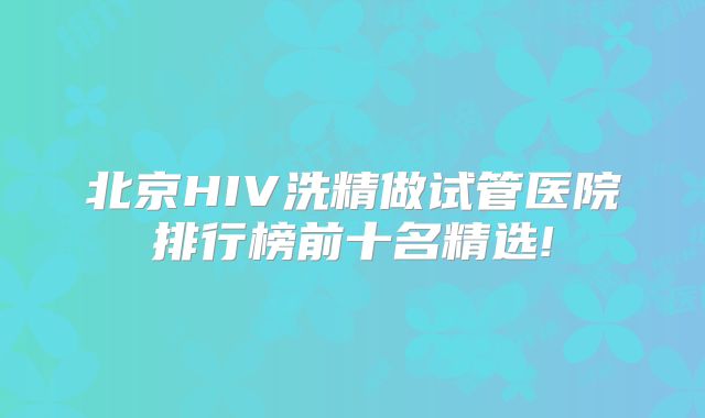 北京HIV洗精做试管医院排行榜前十名精选!