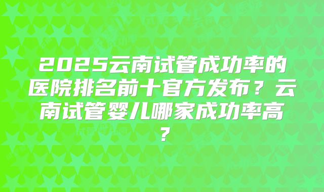 2025云南试管成功率的医院排名前十官方发布?云南试管婴儿哪家成功率高?