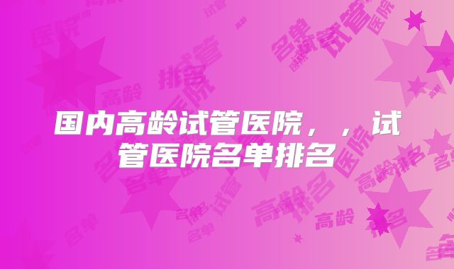 国内高龄试管医院，，试管医院名单排名