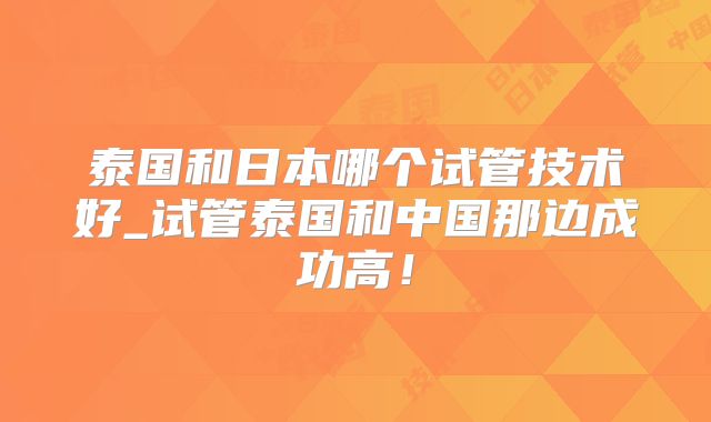 泰国和日本哪个试管技术好_试管泰国和中国那边成功高!