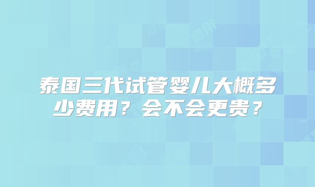 泰国三代试管婴儿大概多少费用？会不会更贵？