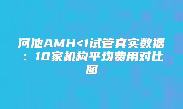 河池AMH<1试管真实数据:10家机构平均费用对比图