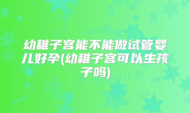幼稚子宫能不能做试管婴儿好孕(幼稚子宫可以生孩子吗)