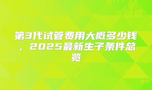 第3代试管费用大概多少钱，2025最新生子条件总览