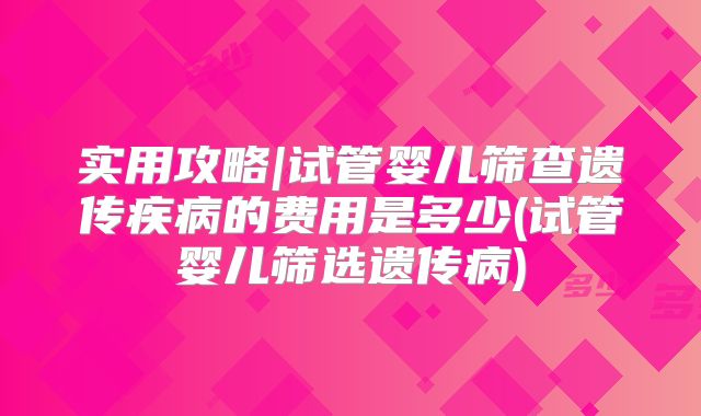 实用攻略|试管婴儿筛查遗传疾病的费用是多少(试管婴儿筛选遗传病)