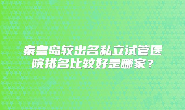 秦皇岛较出名私立试管医院排名比较好是哪家?