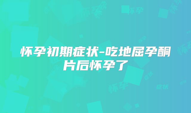 怀孕初期症状-吃地屈孕酮片后怀孕了