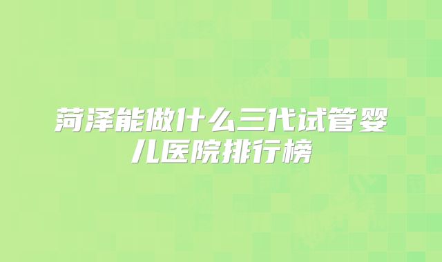 菏泽能做什么三代试管婴儿医院排行榜