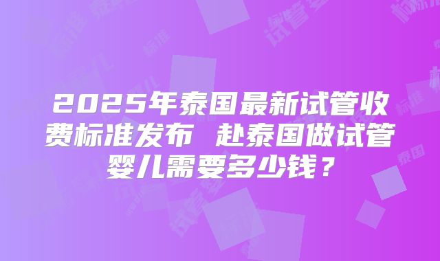 2025年泰国最新试管收费标准发布 赴泰国做试管婴儿需要多少钱?