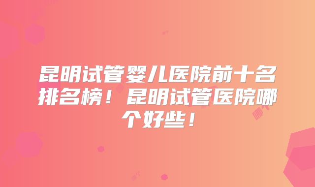 昆明试管婴儿医院前十名排名榜！昆明试管医院哪个好些！
