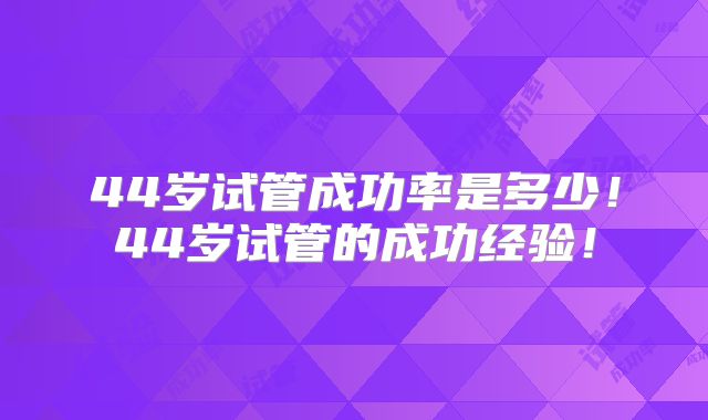 44岁试管成功率是多少！44岁试管的成功经验！