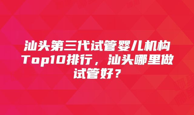 汕头第三代试管婴儿机构Top10排行，汕头哪里做试管好？