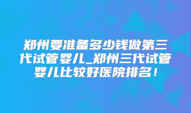 郑州要准备多少钱做第三代试管婴儿_郑州三代试管婴儿比较好医院排名！