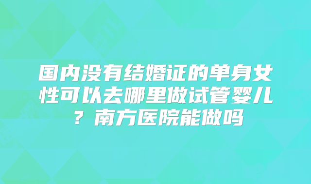 国内没有结婚证的单身女性可以去哪里做试管婴儿？南方医院能做吗