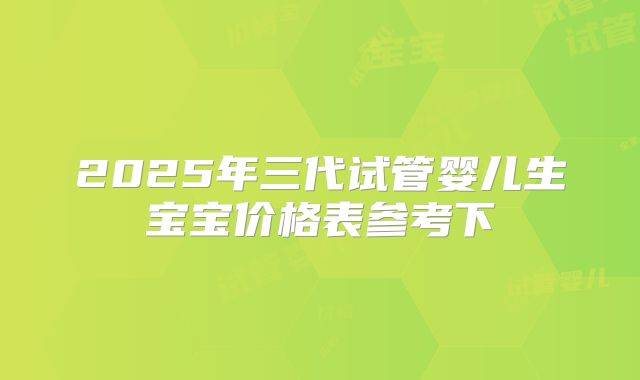 2025年三代试管婴儿生宝宝价格表参考下