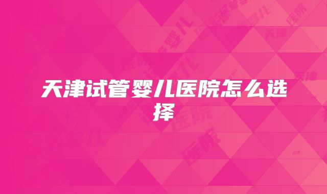 天津试管婴儿医院怎么选择