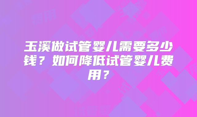 玉溪做试管婴儿需要多少钱?如何降低试管婴儿费用?