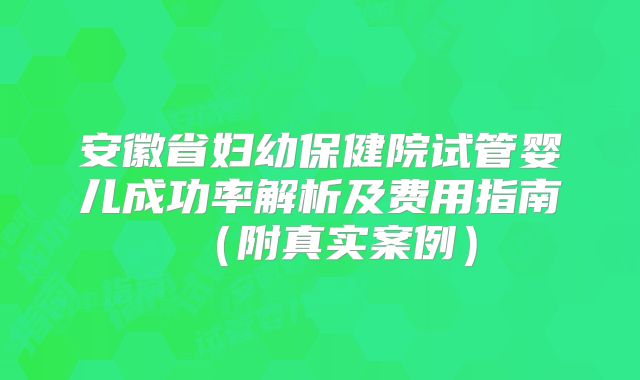 安徽省妇幼保健院试管婴儿成功率解析及费用指南（附真实案例）