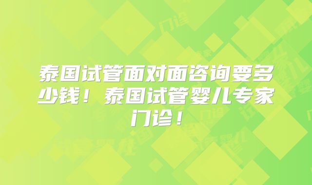 泰国试管面对面咨询要多少钱!泰国试管婴儿专家门诊!