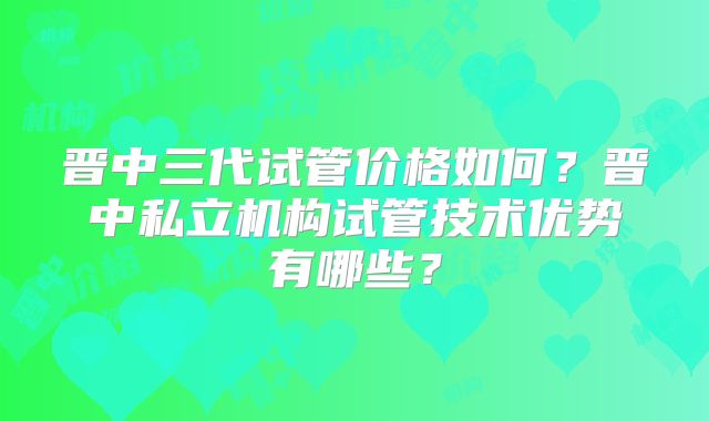 晋中三代试管价格如何?晋中私立机构试管技术优势有哪些?