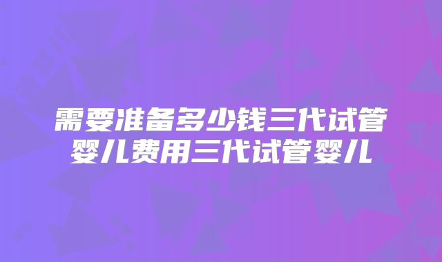 需要准备多少钱三代试管婴儿费用三代试管婴儿