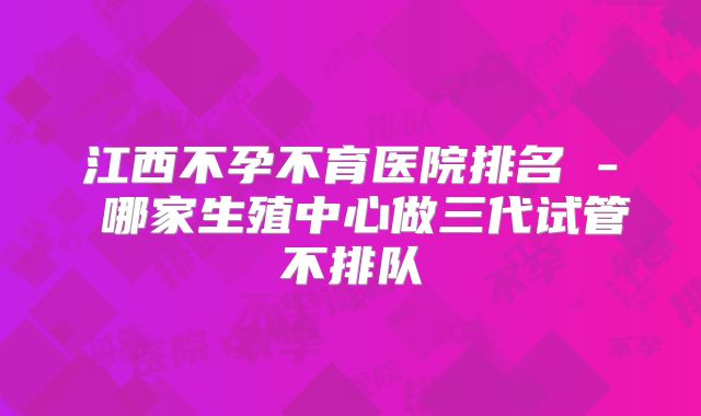 江西不孕不育医院排名 - 哪家生殖中心做三代试管不排队