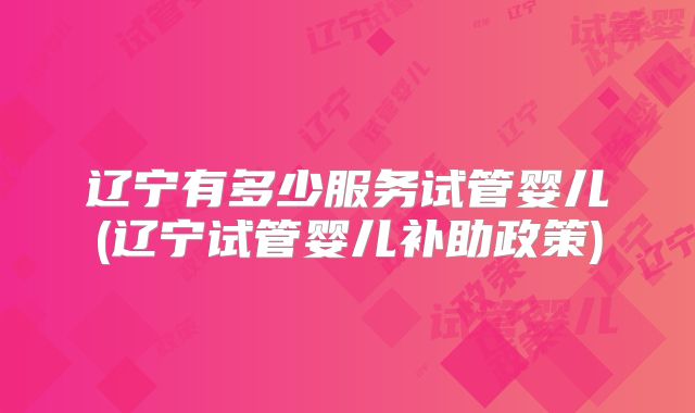 辽宁有多少服务试管婴儿(辽宁试管婴儿补助政策)