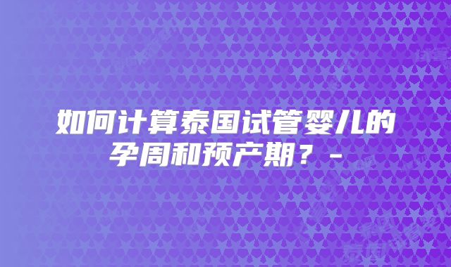 如何计算泰国试管婴儿的孕周和预产期？-